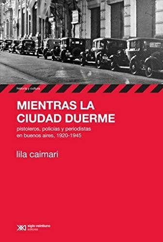 Mientras La Ciudad Duerme. Pistoleros, policiías y periodistas en Buenos Aires, 1920-1945