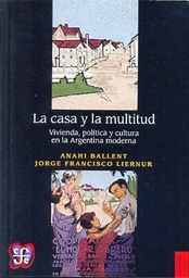 La Casa Y La Multitud. Vivienda, política y cultura en la Argentina moderna